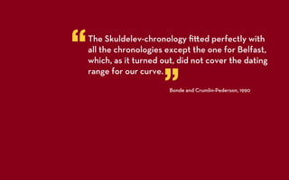 “   The Skuldelev-chronology ﬁ ed perfectly with
    all the chronologies except the one for Belfast,
    which, as it turned out, did not cover the dating


                        ”
    range for our curve.
                          Bonde and Crumlin-Pederson, 1990
 