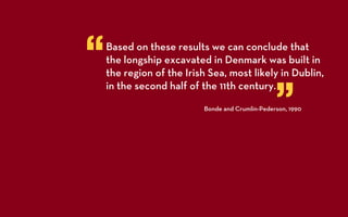 “   Based on these results we can conclude that
    the longship excavated in Denmark was built in
    the region of the Irish Sea, most likely in Dublin,


                                                 ”
    in the second half of the 11th century.
                          Bonde and Crumlin-Pederson, 1990
 