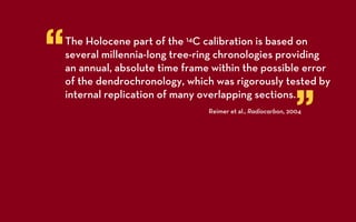 “   The Holocene part of the 14C   calibration is based on
    several millennia-long tree-ring chronologies providing
    an annual, absolute time frame within the possible error
    of the dendrochronology, which was rigorously tested by


                                                                 ”
    internal replication of many overlapping sections.
                                   Reimer et al., Radiocarbon, 2004
 
