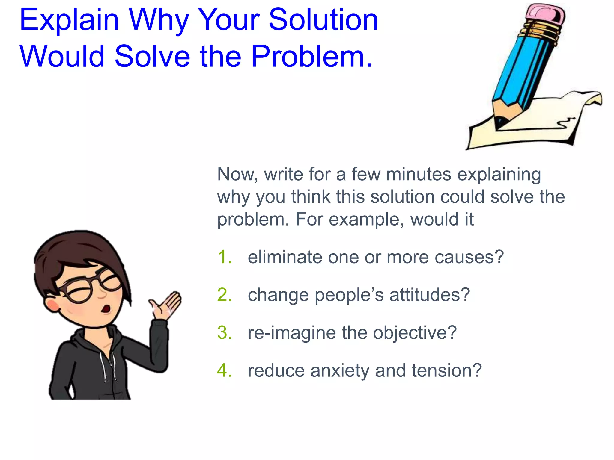 Explain Why Your Solution
Would Solve the Problem.
Now, write for a few minutes explaining
why you think this solution could solve the
problem. For example, would it
1. eliminate one or more causes?
2. change people’s attitudes?
3. re-imagine the objective?
4. reduce anxiety and tension?
 