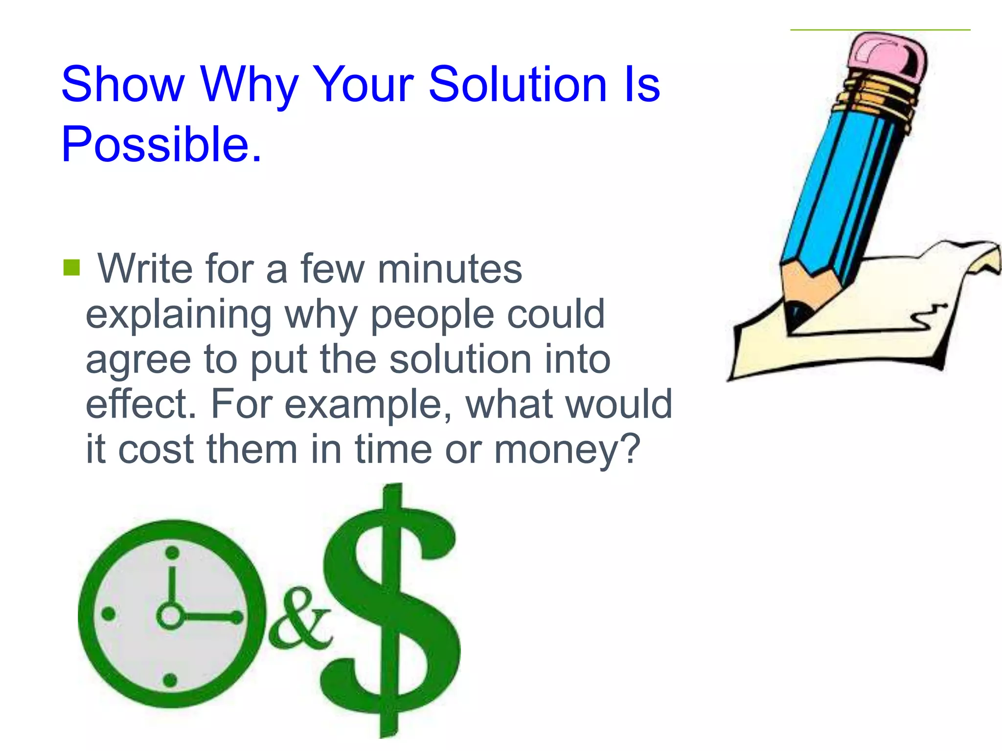 Show Why Your Solution Is
Possible.
 Write for a few minutes
explaining why people could
agree to put the solution into
effect. For example, what would
it cost them in time or money?
 