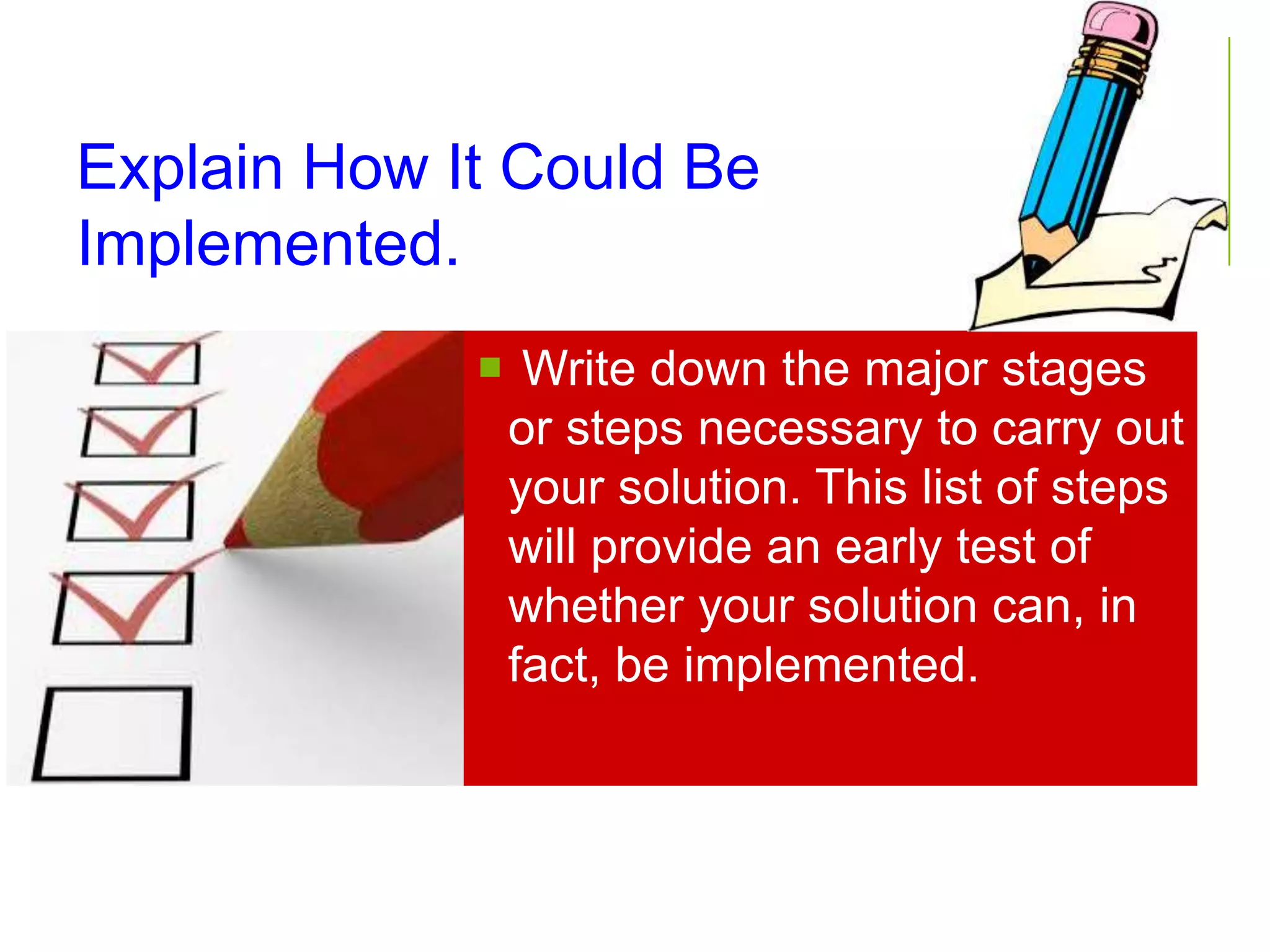 Explain How It Could Be
Implemented.
 Write down the major stages
or steps necessary to carry out
your solution. This list of steps
will provide an early test of
whether your solution can, in
fact, be implemented.
 