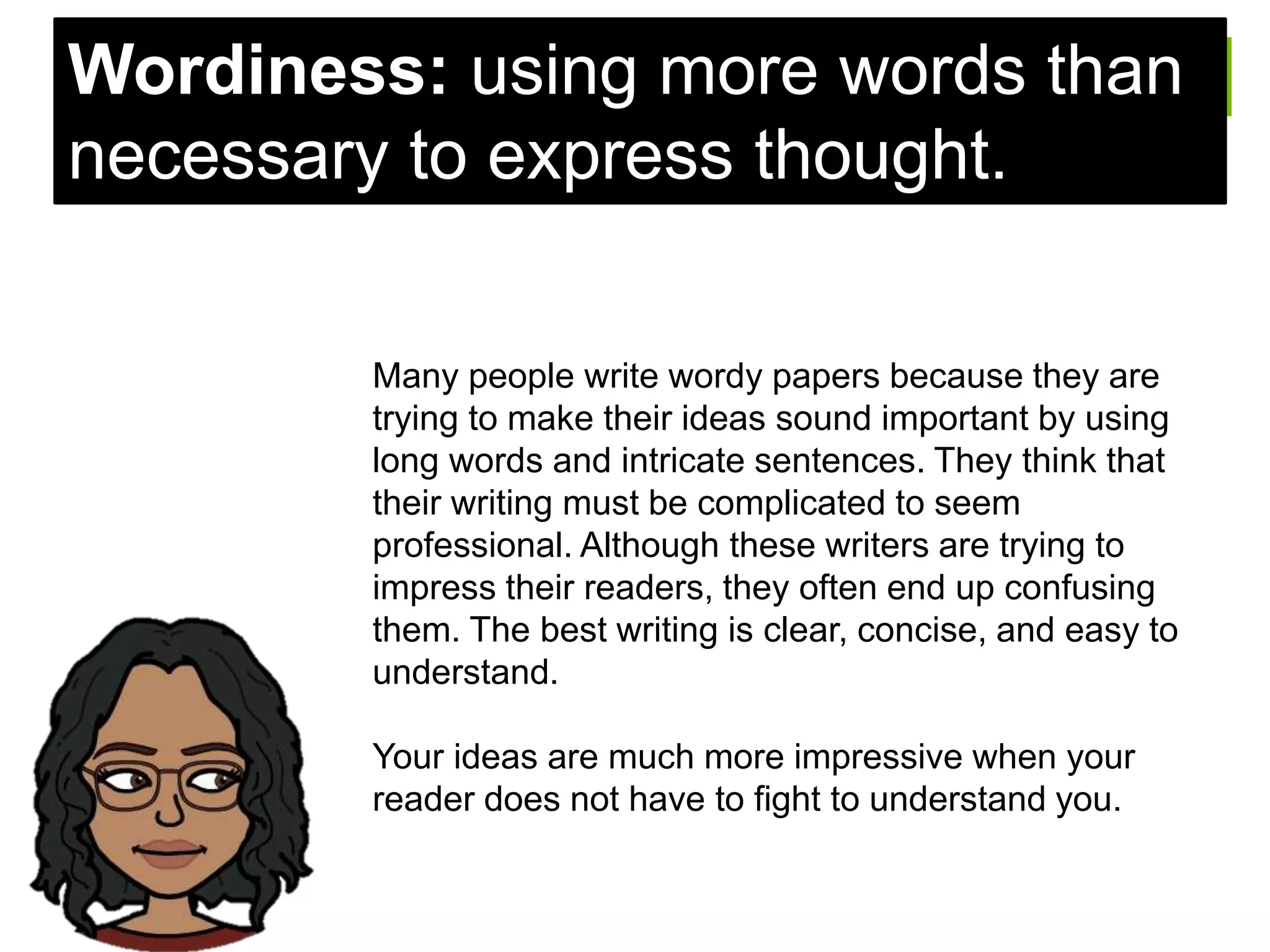 Many people write wordy papers because they are
trying to make their ideas sound important by using
long words and intricate sentences. They think that
their writing must be complicated to seem
professional. Although these writers are trying to
impress their readers, they often end up confusing
them. The best writing is clear, concise, and easy to
understand.
Your ideas are much more impressive when your
reader does not have to fight to understand you.
Wordiness: using more words than
necessary to express thought.
 
