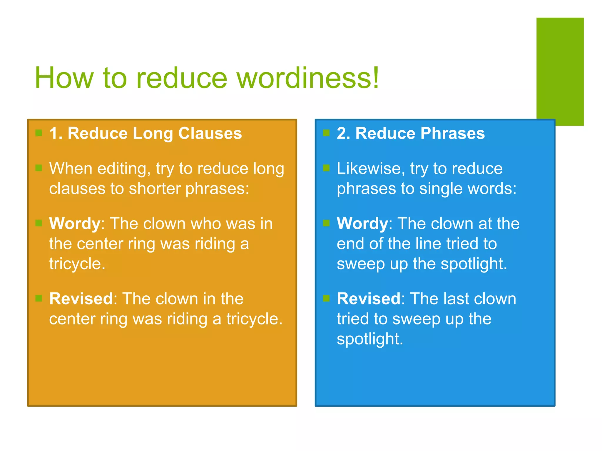 How to reduce wordiness!
 1. Reduce Long Clauses
 When editing, try to reduce long
clauses to shorter phrases:
 Wordy: The clown who was in
the center ring was riding a
tricycle.
 Revised: The clown in the
center ring was riding a tricycle.
 2. Reduce Phrases
 Likewise, try to reduce
phrases to single words:
 Wordy: The clown at the
end of the line tried to
sweep up the spotlight.
 Revised: The last clown
tried to sweep up the
spotlight.
 