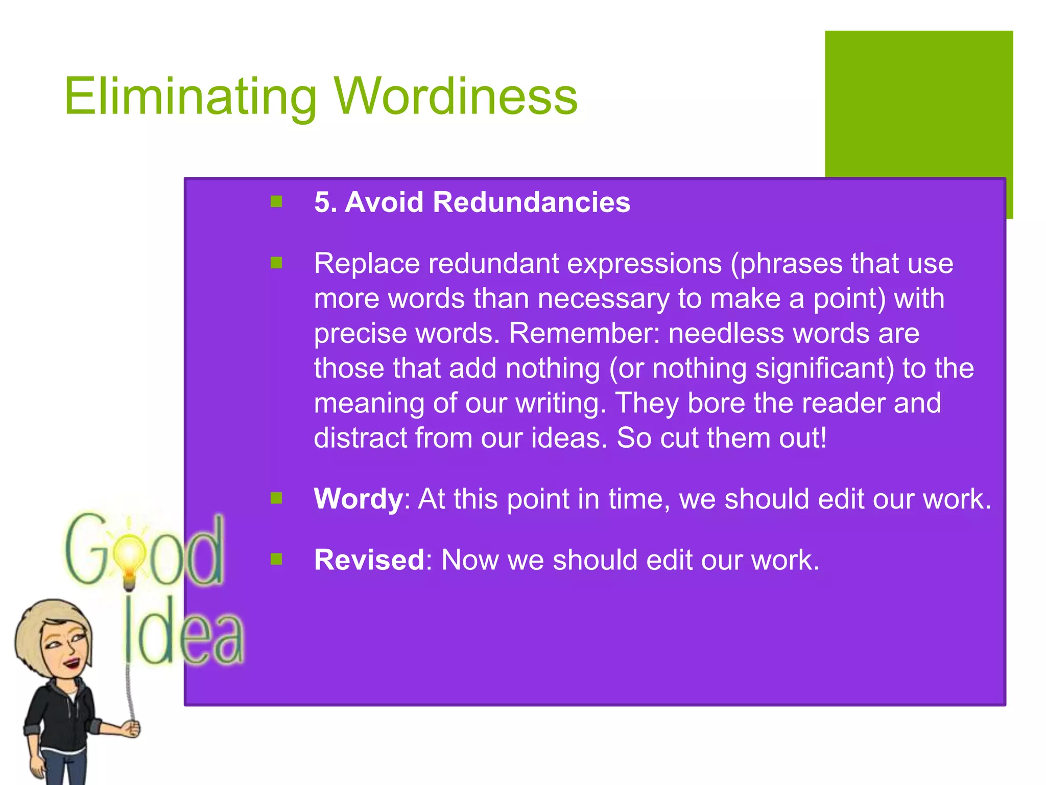 Eliminating Wordiness
 5. Avoid Redundancies
 Replace redundant expressions (phrases that use
more words than necessary to make a point) with
precise words. Remember: needless words are
those that add nothing (or nothing significant) to the
meaning of our writing. They bore the reader and
distract from our ideas. So cut them out!
 Wordy: At this point in time, we should edit our work.
 Revised: Now we should edit our work.
 