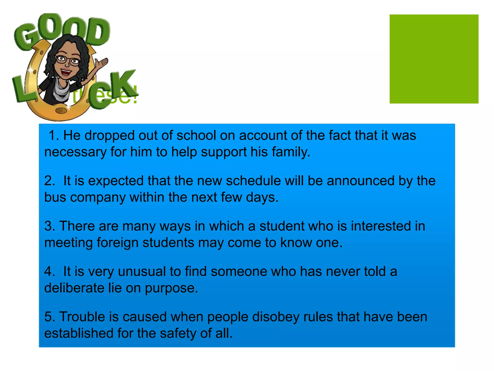 Try these!
1. He dropped out of school on account of the fact that it was
necessary for him to help support his family.
2. It is expected that the new schedule will be announced by the
bus company within the next few days.
3. There are many ways in which a student who is interested in
meeting foreign students may come to know one.
4. It is very unusual to find someone who has never told a
deliberate lie on purpose.
5. Trouble is caused when people disobey rules that have been
established for the safety of all.
 