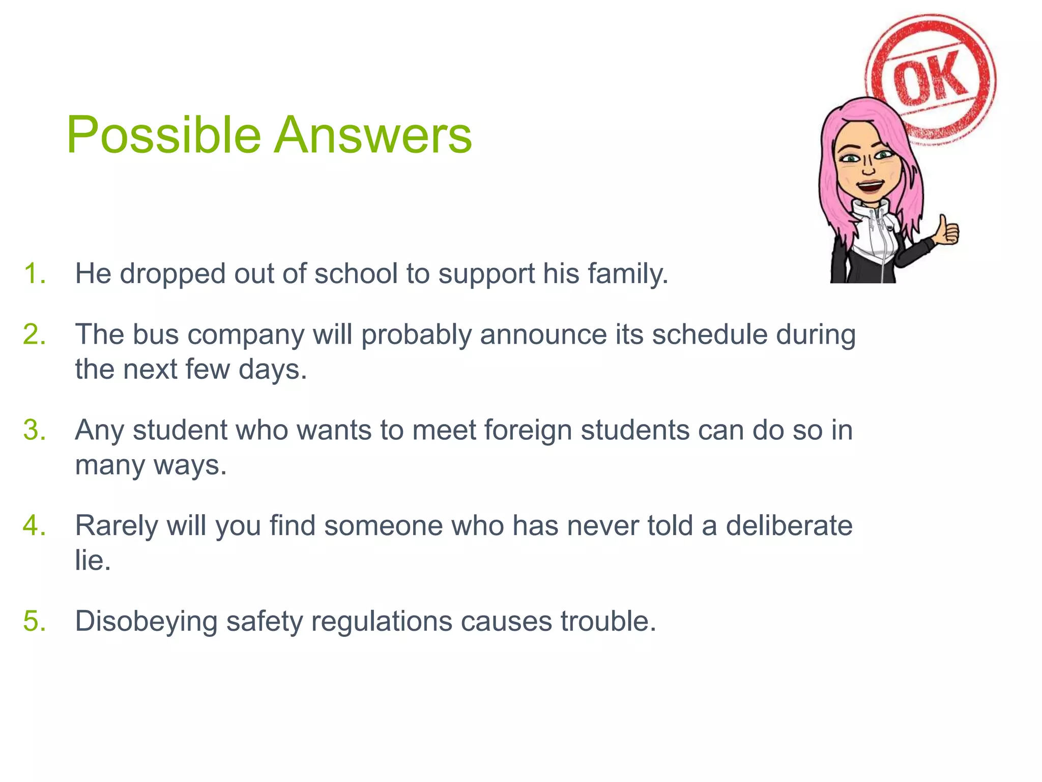 Possible Answers
1. He dropped out of school to support his family.
2. The bus company will probably announce its schedule during
the next few days.
3. Any student who wants to meet foreign students can do so in
many ways.
4. Rarely will you find someone who has never told a deliberate
lie.
5. Disobeying safety regulations causes trouble.
 