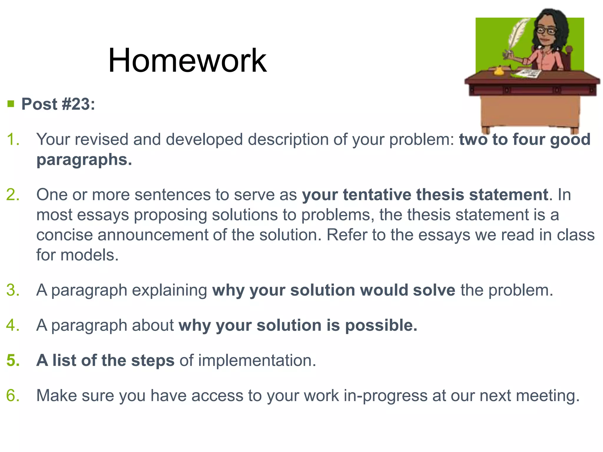  Post #23:
1. Your revised and developed description of your problem: two to four good
paragraphs.
2. One or more sentences to serve as your tentative thesis statement. In
most essays proposing solutions to problems, the thesis statement is a
concise announcement of the solution. Refer to the essays we read in class
for models.
3. A paragraph explaining why your solution would solve the problem.
4. A paragraph about why your solution is possible.
5. A list of the steps of implementation.
6. Make sure you have access to your work in-progress at our next meeting.
Homework
 