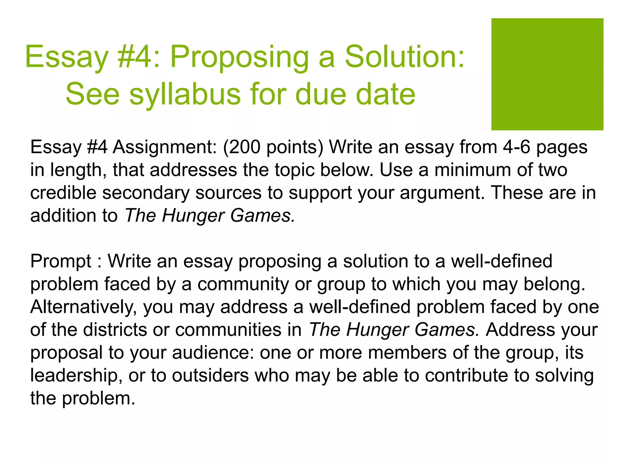 Essay #4: Proposing a Solution:
See syllabus for due date
Essay #4 Assignment: (200 points) Write an essay from 4-6 pages
in length, that addresses the topic below. Use a minimum of two
credible secondary sources to support your argument. These are in
addition to The Hunger Games.
Prompt : Write an essay proposing a solution to a well-defined
problem faced by a community or group to which you may belong.
Alternatively, you may address a well-defined problem faced by one
of the districts or communities in The Hunger Games. Address your
proposal to your audience: one or more members of the group, its
leadership, or to outsiders who may be able to contribute to solving
the problem.
 