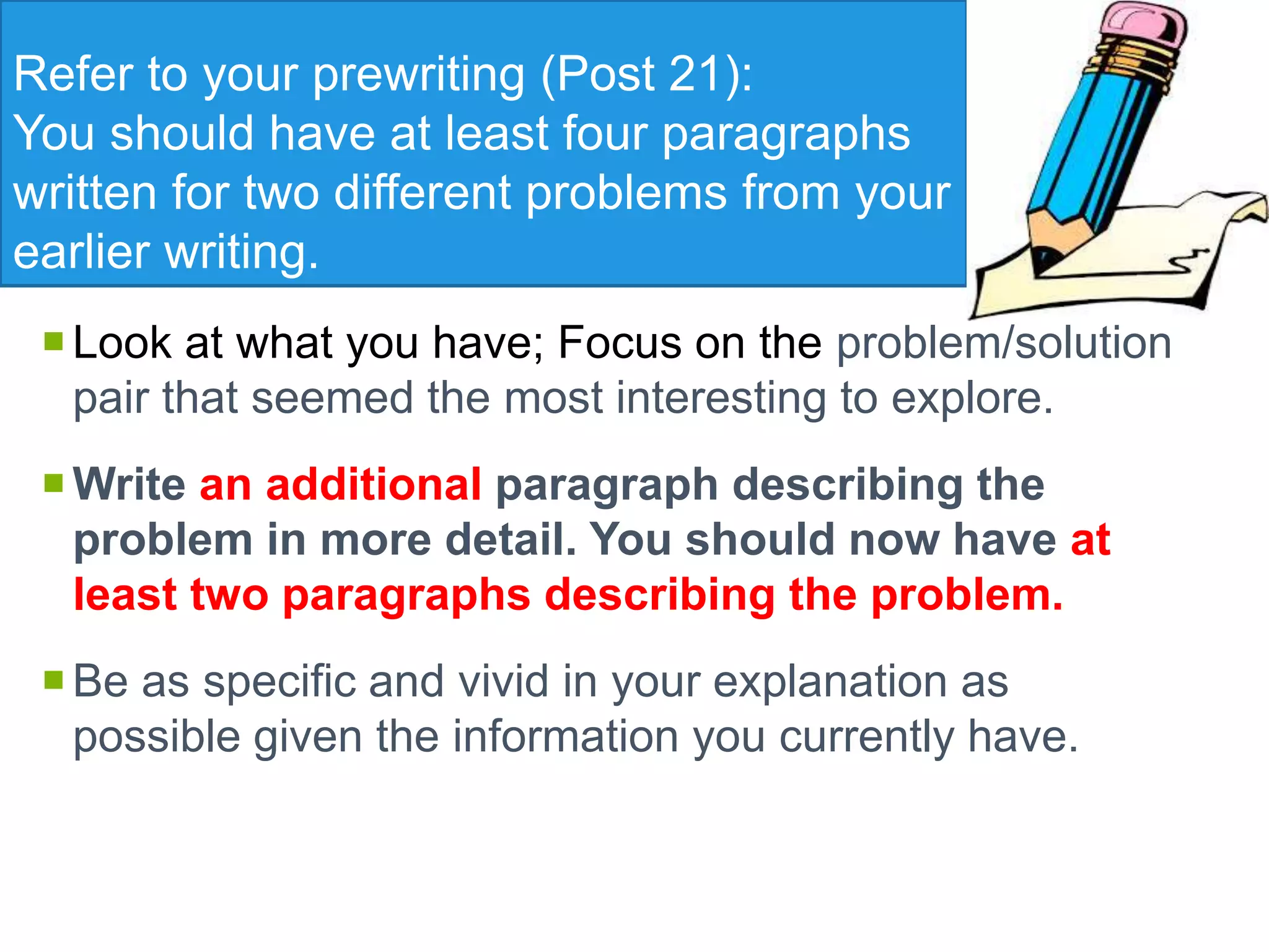 Refer to your prewriting (Post 21):
You should have at least four paragraphs
written for two different problems from your
earlier writing.
Look at what you have; Focus on the problem/solution
pair that seemed the most interesting to explore.
Write an additional paragraph describing the
problem in more detail. You should now have at
least two paragraphs describing the problem.
Be as specific and vivid in your explanation as
possible given the information you currently have.
 