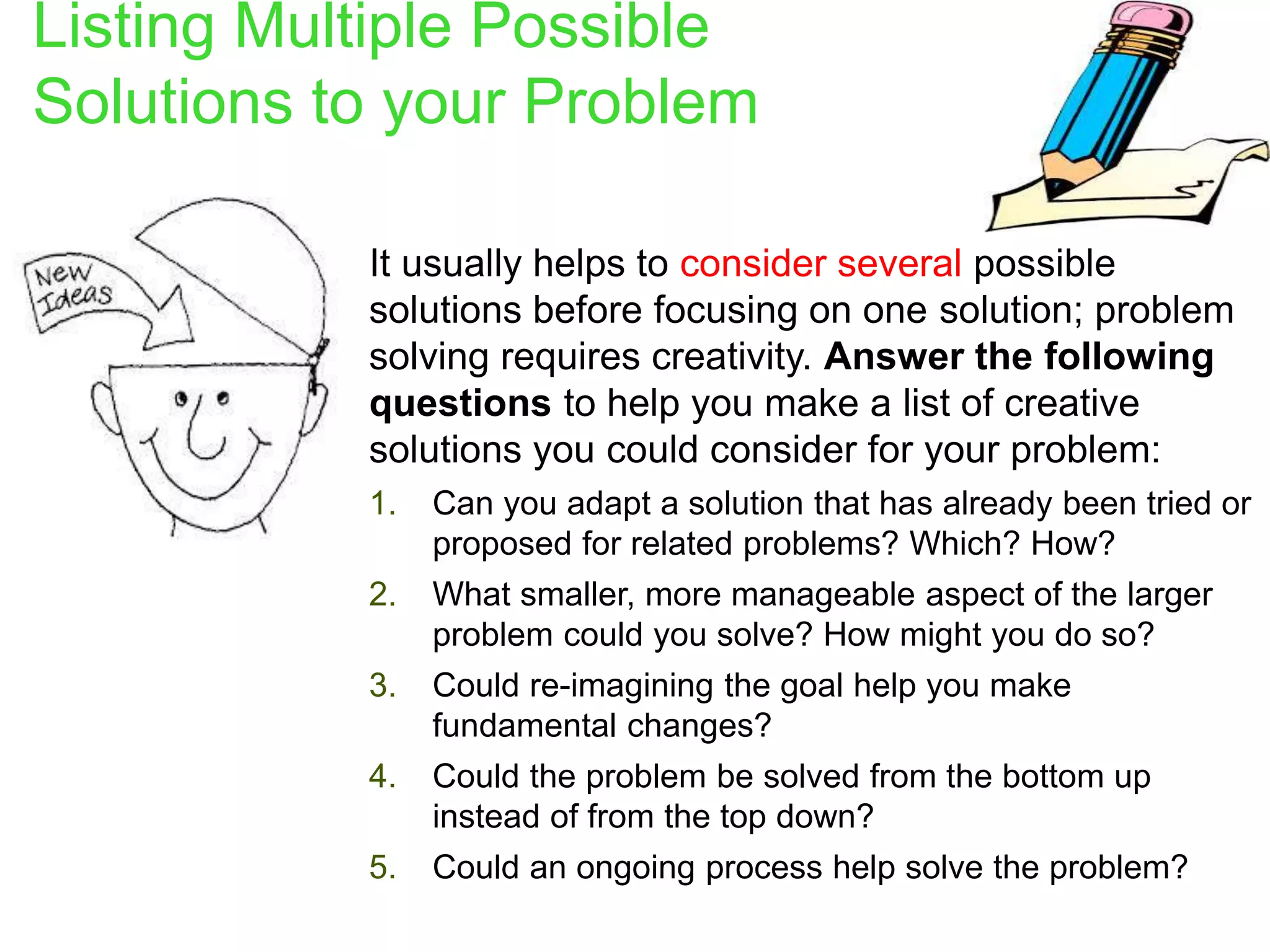 Listing Multiple Possible
Solutions to your Problem
 It usually helps to consider several possible
solutions before focusing on one solution; problem
solving requires creativity. Answer the following
questions to help you make a list of creative
solutions you could consider for your problem:
1. Can you adapt a solution that has already been tried or
proposed for related problems? Which? How?
2. What smaller, more manageable aspect of the larger
problem could you solve? How might you do so?
3. Could re-imagining the goal help you make
fundamental changes?
4. Could the problem be solved from the bottom up
instead of from the top down?
5. Could an ongoing process help solve the problem?
 