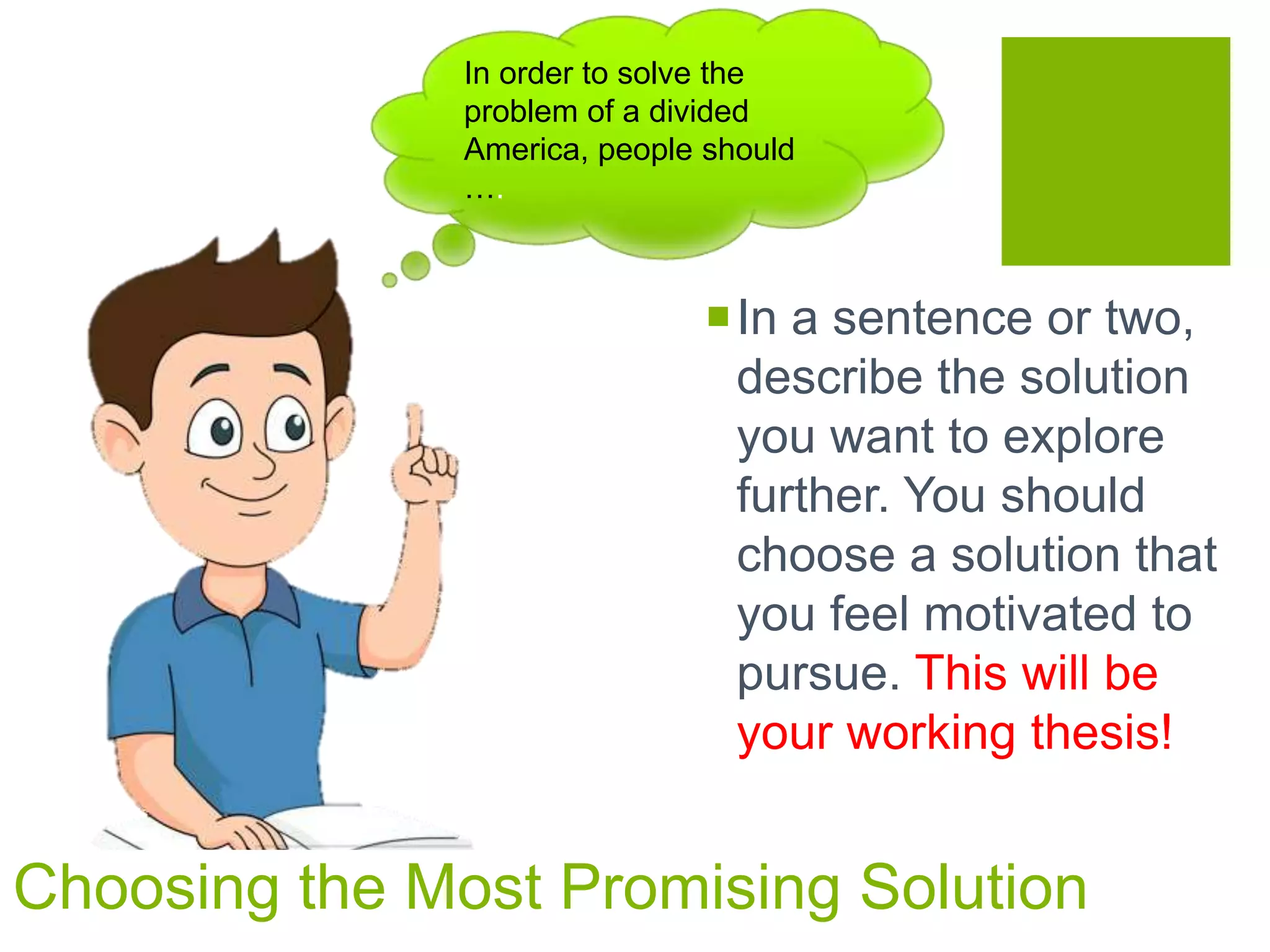 In a sentence or two,
describe the solution
you want to explore
further. You should
choose a solution that
you feel motivated to
pursue. This will be
your working thesis!
In order to solve the
problem of a divided
America, people should
….
Choosing the Most Promising Solution
 