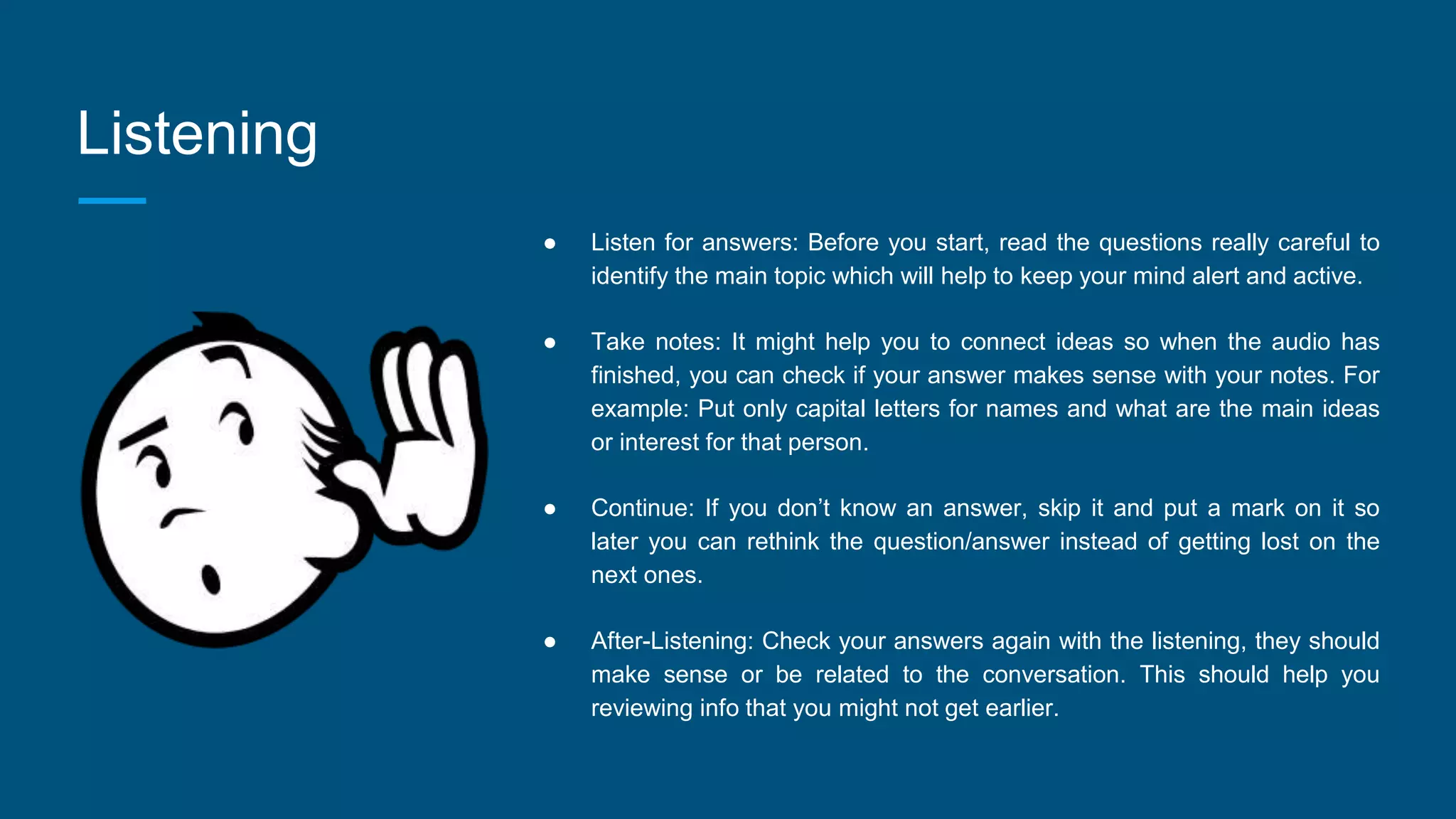 Listening
● Listen for answers: Before you start, read the questions really careful to
identify the main topic which will help to keep your mind alert and active.
● Take notes: It might help you to connect ideas so when the audio has
finished, you can check if your answer makes sense with your notes. For
example: Put only capital letters for names and what are the main ideas
or interest for that person.
● Continue: If you don’t know an answer, skip it and put a mark on it so
later you can rethink the question/answer instead of getting lost on the
next ones.
● After-Listening: Check your answers again with the listening, they should
make sense or be related to the conversation. This should help you
reviewing info that you might not get earlier.
 