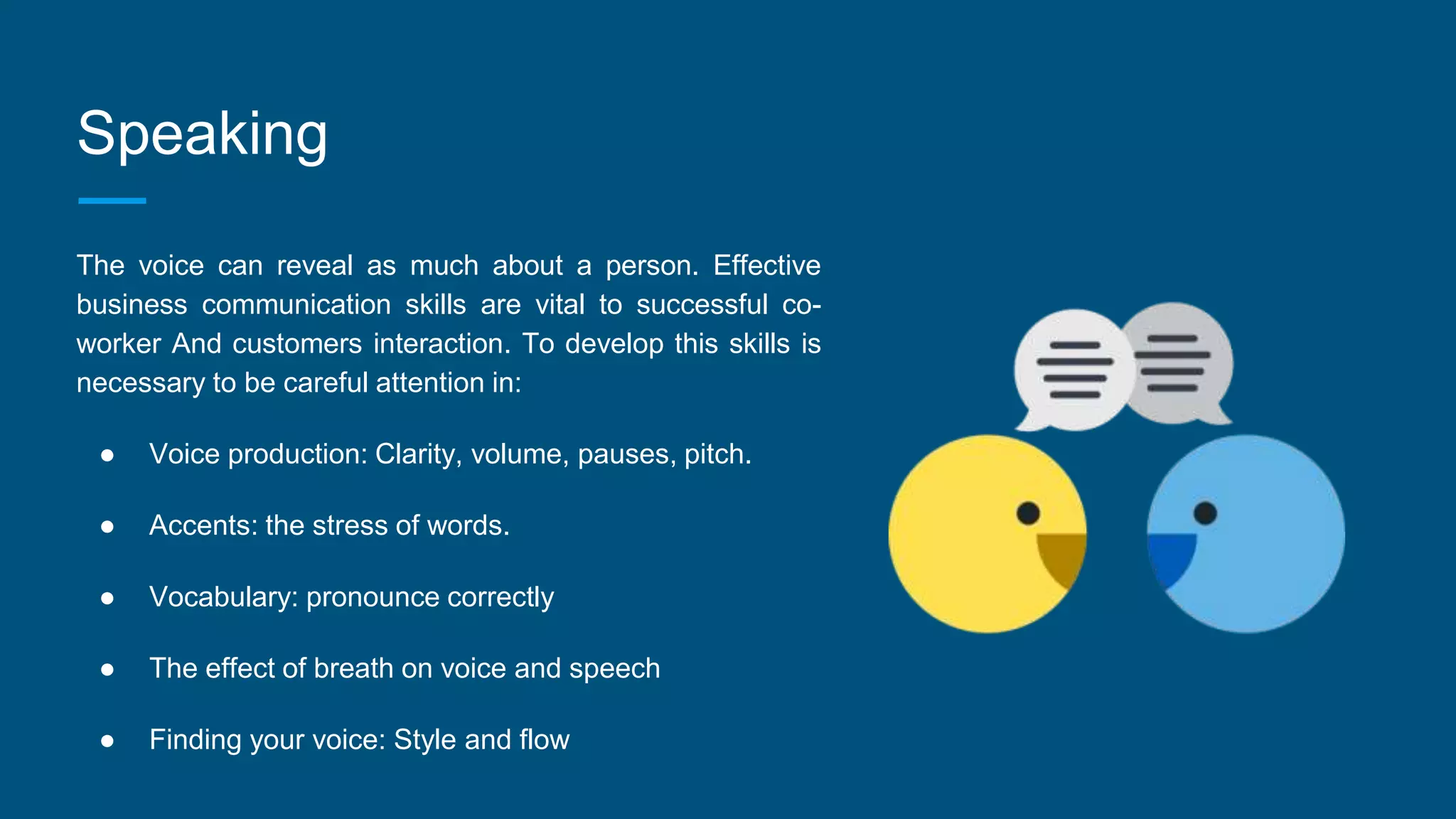 Speaking
The voice can reveal as much about a person. Effective
business communication skills are vital to successful co-
worker And customers interaction. To develop this skills is
necessary to be careful attention in:
● Voice production: Clarity, volume, pauses, pitch.
● Accents: the stress of words.
● Vocabulary: pronounce correctly
● The effect of breath on voice and speech
● Finding your voice: Style and flow
 