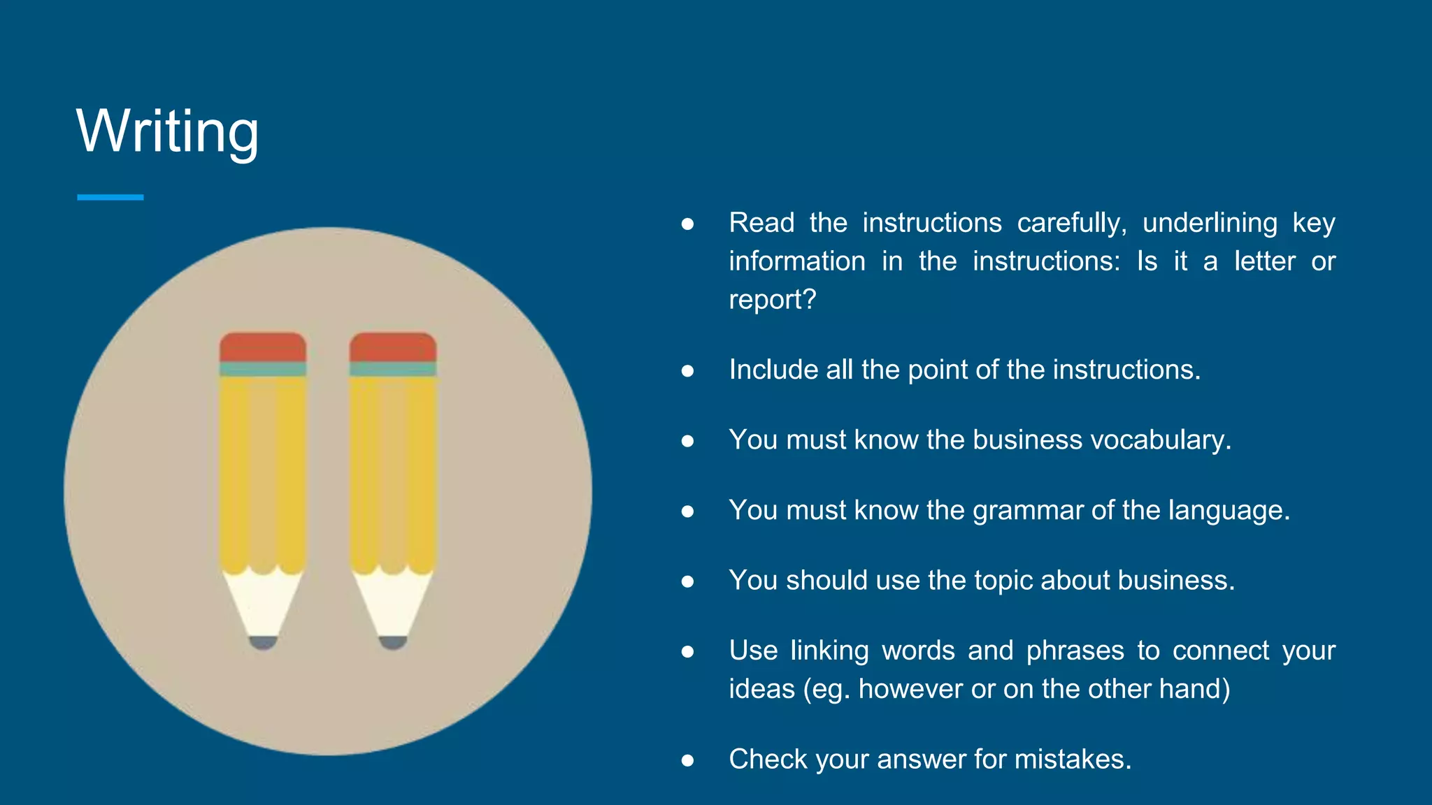 Writing
● Read the instructions carefully, underlining key
information in the instructions: Is it a letter or
report?
● Include all the point of the instructions.
● You must know the business vocabulary.
● You must know the grammar of the language.
● You should use the topic about business.
● Use linking words and phrases to connect your
ideas (eg. however or on the other hand)
● Check your answer for mistakes.
 