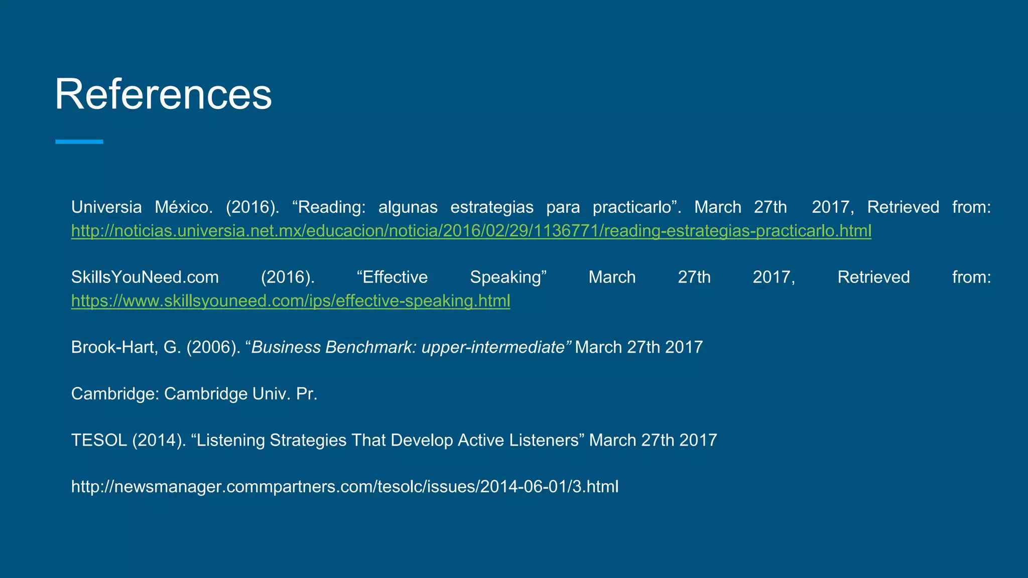 References
Universia México. (2016). “Reading: algunas estrategias para practicarlo”. March 27th 2017, Retrieved from:
http://noticias.universia.net.mx/educacion/noticia/2016/02/29/1136771/reading-estrategias-practicarlo.html
SkillsYouNeed.com (2016). “Effective Speaking” March 27th 2017, Retrieved from:
https://www.skillsyouneed.com/ips/effective-speaking.html
Brook-Hart, G. (2006). “Business Benchmark: upper-intermediate” March 27th 2017
Cambridge: Cambridge Univ. Pr.
TESOL (2014). “Listening Strategies That Develop Active Listeners” March 27th 2017
http://newsmanager.commpartners.com/tesolc/issues/2014-06-01/3.html
 