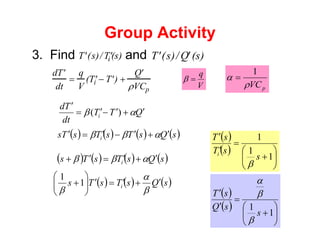 Group Activity
3. Find and
′
T (s)/ ′
Ti (s) ′
T (s)/ ′
Q (s)
d ′
T
dt
=
q
V
( ′
Ti − ′
T ) +
′
Q
ρVCp V
q
=
β
p
VC
ρ
α
1
=
Q
T
T
dt
T
d
i
′
+
′
−
′
=
′
α
β )
(
( ) ( ) ( ) ( )
s
Q
s
T
s
T
s
T
s i
′
+
′
−
′
=
′ α
β
β
( ) ( ) ( ) ( )
s
Q
s
T
s
T
s i
′
+
′
=
′
+ α
β
β
( ) ( ) ( )
s
Q
s
T
s
T
s i
′
+
′
=
′
⎟
⎟
⎠
⎞
⎜
⎜
⎝
⎛
+
β
α
β
1
1
( )
( )
⎟
⎠
⎞
⎜
⎝
⎛
+
=
′
′
1
1
1
s
s
T
s
T
i
β
( )
( )
⎟
⎠
⎞
⎜
⎝
⎛
+
=
′
′
1
1
s
s
Q
s
T
β
β
α
 