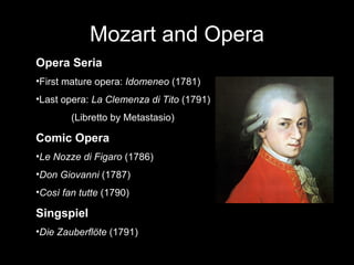 Mozart and Opera Opera Seria First mature opera:  Idomeneo  (1781) Last opera:  La Clemenza di Tito  (1791) (Libretto by Metastasio) Comic Opera Le Nozze di Figaro  (1786) Don Giovanni  (1787) Così fan tutte  (1790) Singspiel Die Zauberflöte  (1791) 