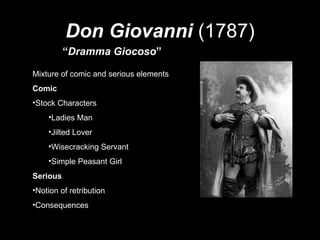 Don Giovanni   (1787) “ Dramma Giocoso ” Mixture of comic and serious elements Comic Stock Characters Ladies Man Jilted Lover Wisecracking Servant Simple Peasant Girl Serious Notion of retribution Consequences 