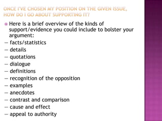  Here is a brief overview of the kinds of
  support/evidence you could include to bolster your
  argument:
— facts/statistics
— details
— quotations
— dialogue
— definitions
— recognition of the opposition
— examples
— anecdotes
— contrast and comparison
— cause and effect
— appeal to authority
 