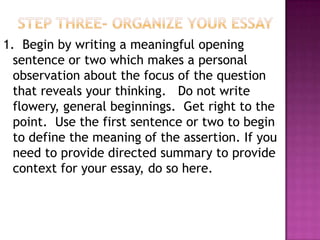 1. Begin by writing a meaningful opening
  sentence or two which makes a personal
  observation about the focus of the question
  that reveals your thinking. Do not write
  flowery, general beginnings. Get right to the
  point. Use the first sentence or two to begin
  to define the meaning of the assertion. If you
  need to provide directed summary to provide
  context for your essay, do so here.
 