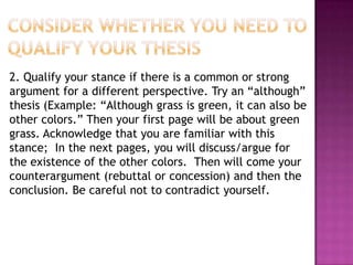 2. Qualify your stance if there is a common or strong
argument for a different perspective. Try an “although”
thesis (Example: “Although grass is green, it can also be
other colors.” Then your first page will be about green
grass. Acknowledge that you are familiar with this
stance; In the next pages, you will discuss/argue for
the existence of the other colors. Then will come your
counterargument (rebuttal or concession) and then the
conclusion. Be careful not to contradict yourself.
 