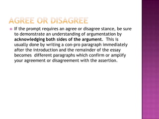   If the prompt requires an agree or disagree stance, be sure
    to demonstrate an understanding of argumentation by
    acknowledging both sides of the argument. This is
    usually done by writing a con-pro paragraph immediately
    after the introduction and the remainder of the essay
    becomes different paragraphs which confirm or amplify
    your agreement or disagreement with the assertion.
 
