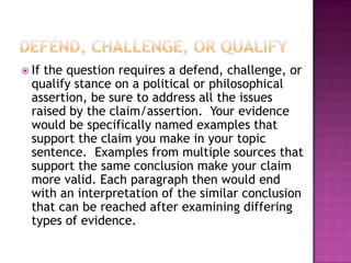  Ifthe question requires a defend, challenge, or
  qualify stance on a political or philosophical
  assertion, be sure to address all the issues
  raised by the claim/assertion. Your evidence
  would be specifically named examples that
  support the claim you make in your topic
  sentence. Examples from multiple sources that
  support the same conclusion make your claim
  more valid. Each paragraph then would end
  with an interpretation of the similar conclusion
  that can be reached after examining differing
  types of evidence.
 