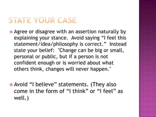    Agree or disagree with an assertion naturally by
    explaining your stance. Avoid saying “I feel this
    statement/idea/philosophy is correct.” Instead
    state your belief: "Change can be big or small,
    personal or public, but if a person is not
    confident enough or is worried about what
    others think, changes will never happen."

 Avoid    “I believe” statements. (They also
    come in the form of “I think” or “I feel” as
    well.)
 