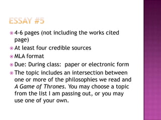  4-6 pages (not including the works cited
  page)
 At least four credible sources
 MLA format
 Due: During class: paper or electronic form
 The topic includes an intersection between
  one or more of the philosophies we read and
  A Game of Thrones. You may choose a topic
  from the list I am passing out, or you may
  use one of your own.
 