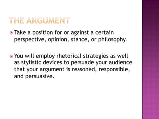  Takea position for or against a certain
 perspective, opinion, stance, or philosophy.

 You will employ rhetorical strategies as well
 as stylistic devices to persuade your audience
 that your argument is reasoned, responsible,
 and persuasive.
 