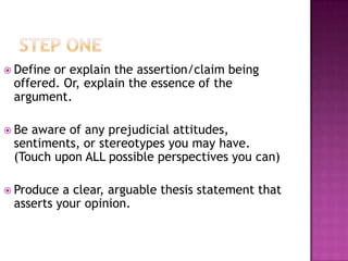  Defineor explain the assertion/claim being
 offered. Or, explain the essence of the
 argument.

 Beaware of any prejudicial attitudes,
 sentiments, or stereotypes you may have.
 (Touch upon ALL possible perspectives you can)

 Produce a clear, arguable thesis statement that
 asserts your opinion.
 