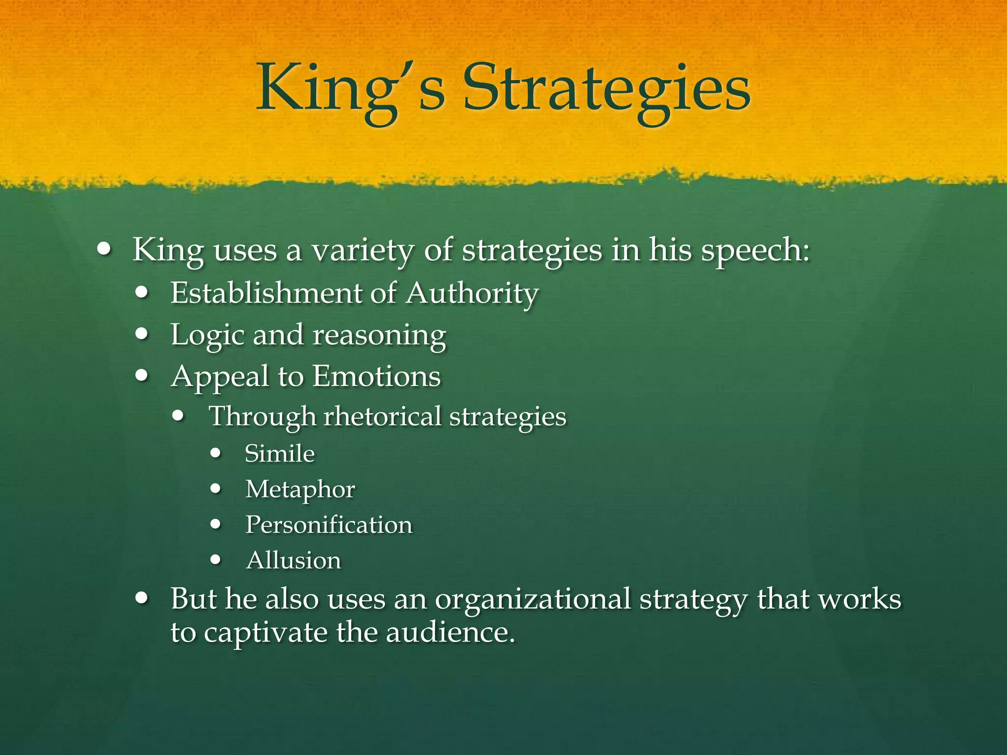 King‟s Strategies
 King uses a variety of strategies in his speech:
 Establishment of Authority
 Logic and reasoning
 Appeal to Emotions
 Through rhetorical strategies
 Simile
 Metaphor
 Personification
 Allusion
 But he also uses an organizational strategy that works
to captivate the audience.
 