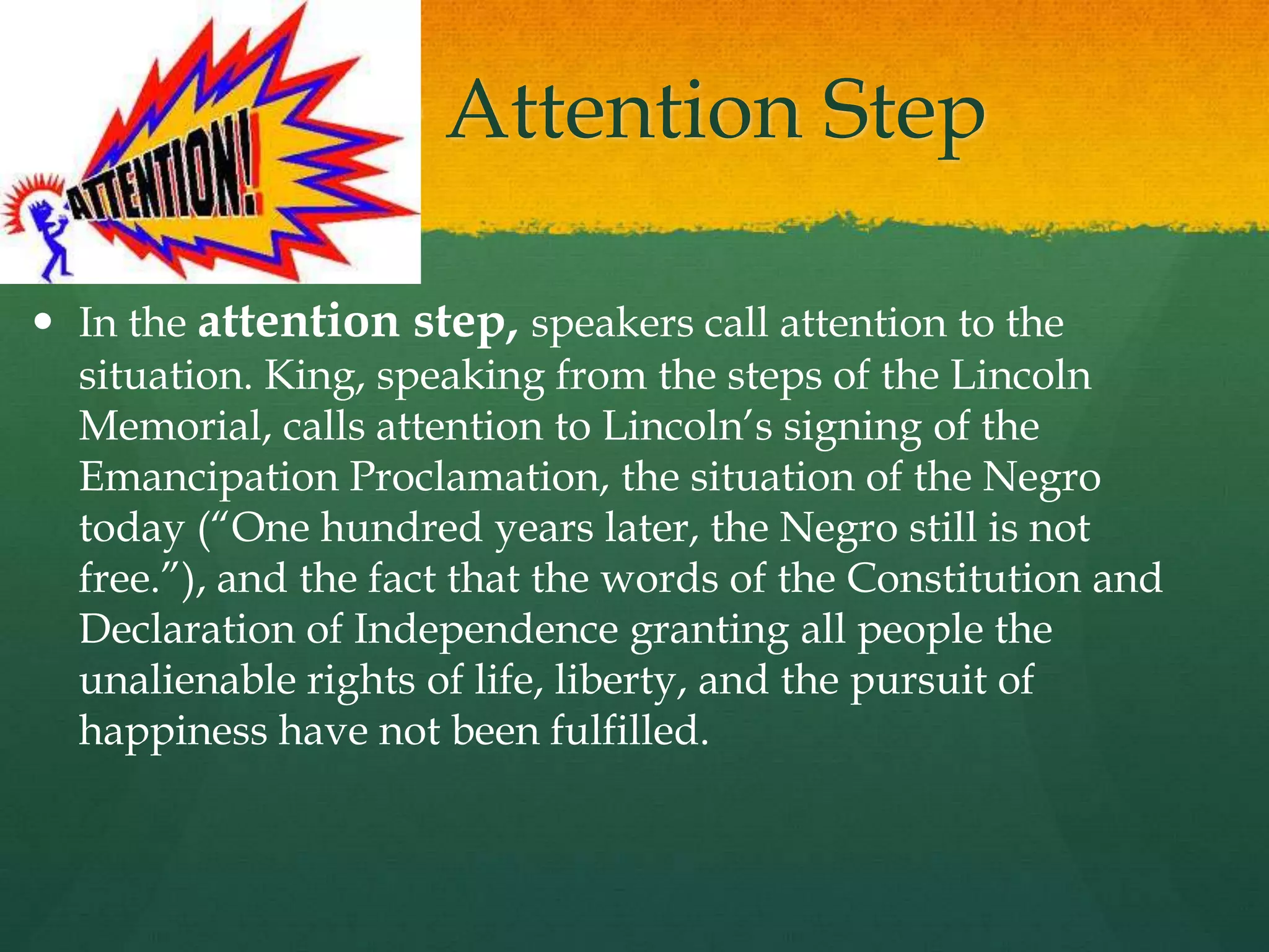 The Attention Step
 In the attention step, speakers call attention to the
situation. King, speaking from the steps of the Lincoln
Memorial, calls attention to Lincoln‟s signing of the
Emancipation Proclamation, the situation of the Negro
today (“One hundred years later, the Negro still is not
free.”), and the fact that the words of the Constitution and
Declaration of Independence granting all people the
unalienable rights of life, liberty, and the pursuit of
happiness have not been fulfilled.
 