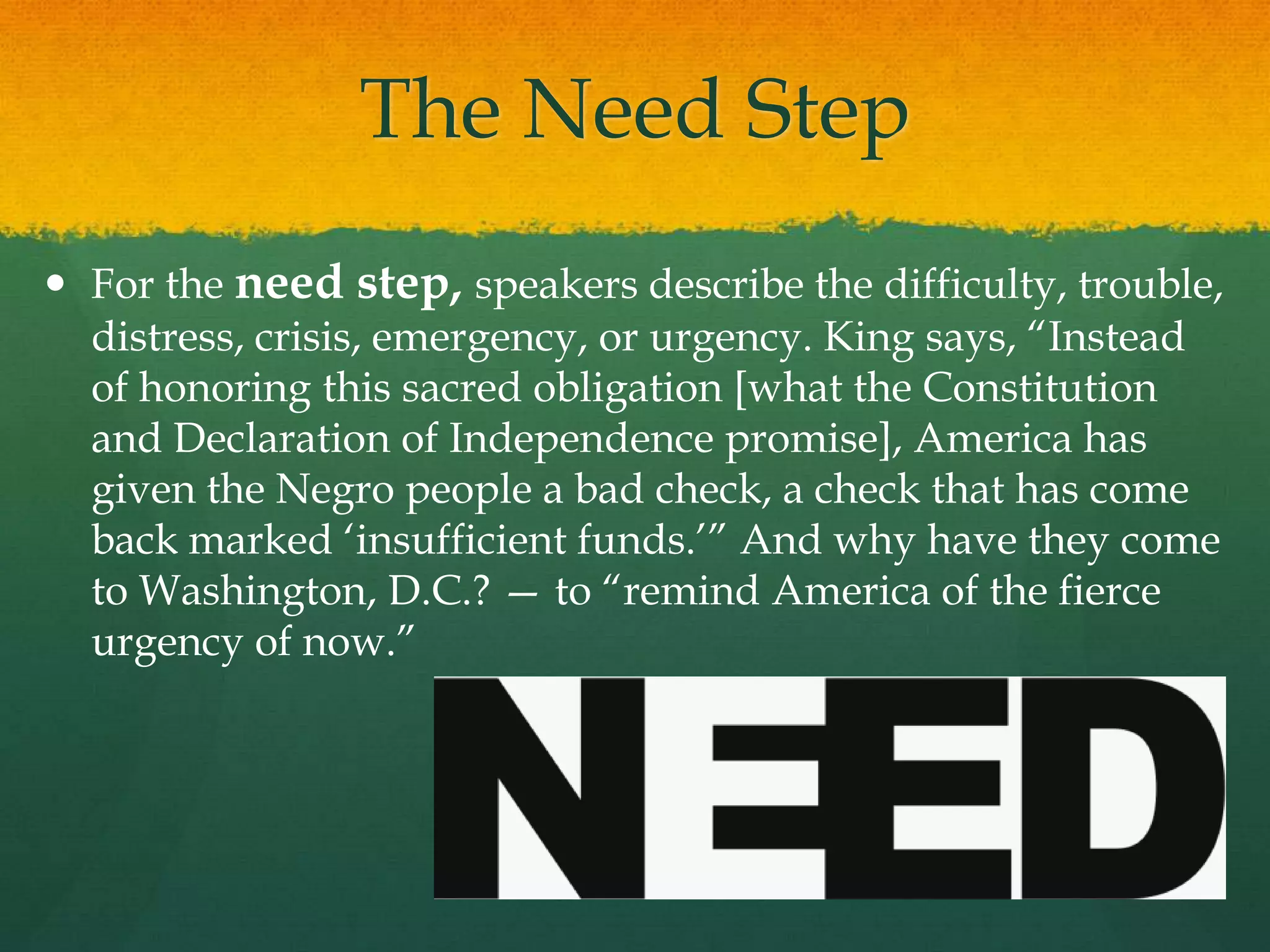 The Need Step
 For the need step, speakers describe the difficulty, trouble,
distress, crisis, emergency, or urgency. King says, “Instead
of honoring this sacred obligation [what the Constitution
and Declaration of Independence promise], America has
given the Negro people a bad check, a check that has come
back marked „insufficient funds.‟” And why have they come
to Washington, D.C.? — to “remind America of the fierce
urgency of now.”
 