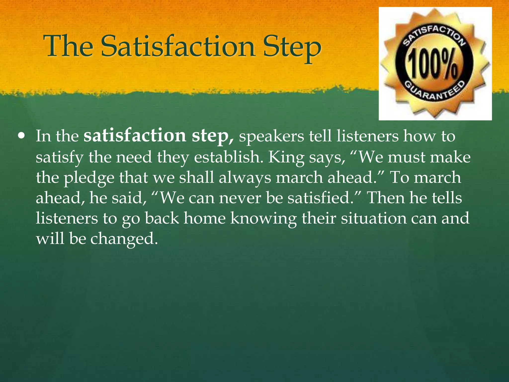 The Satisfaction Step
 In the satisfaction step, speakers tell listeners how to
satisfy the need they establish. King says, “We must make
the pledge that we shall always march ahead.” To march
ahead, he said, “We can never be satisfied.” Then he tells
listeners to go back home knowing their situation can and
will be changed.
 
