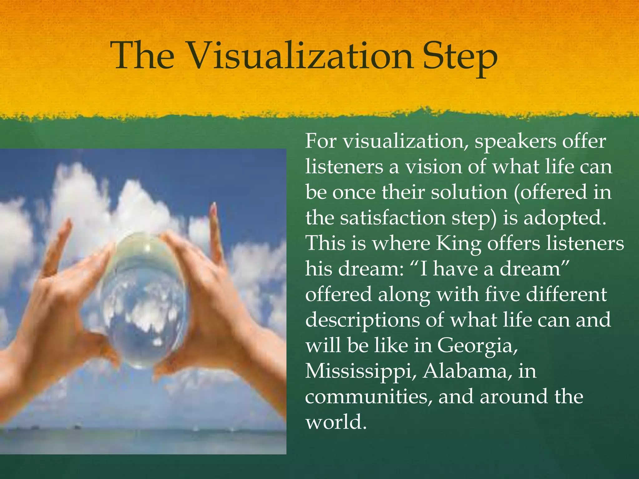 The Visualization Step
For visualization, speakers offer
listeners a vision of what life can
be once their solution (offered in
the satisfaction step) is adopted.
This is where King offers listeners
his dream: “I have a dream”
offered along with five different
descriptions of what life can and
will be like in Georgia,
Mississippi, Alabama, in
communities, and around the
world.
 