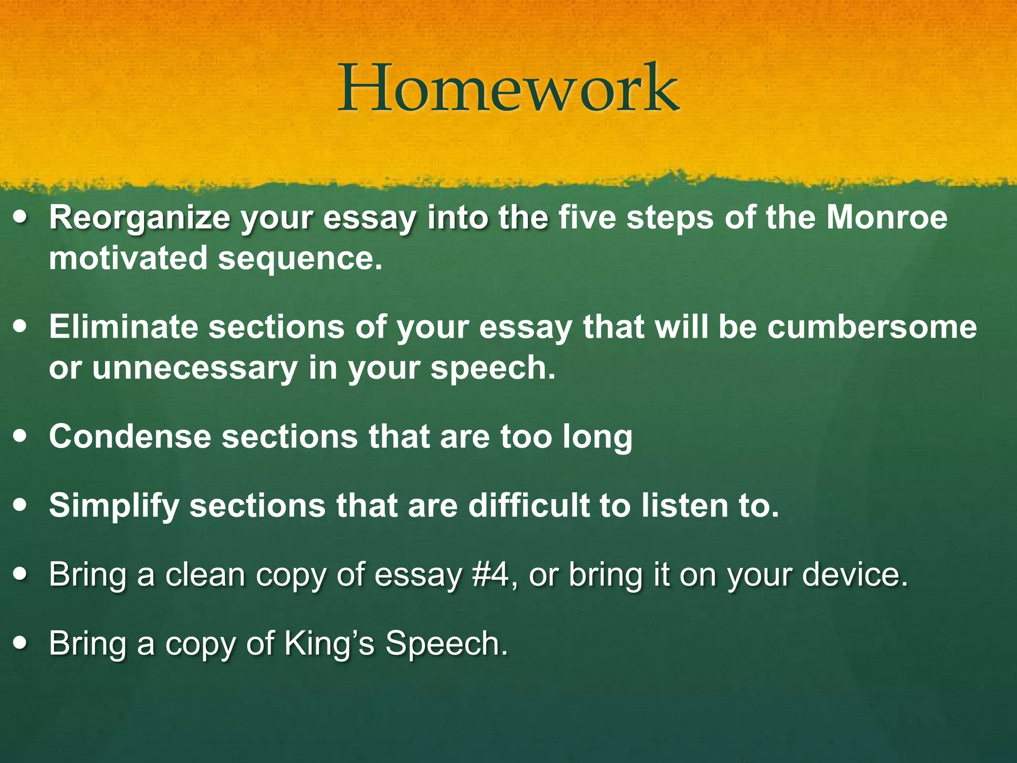 Homework
 Reorganize your essay into the five steps of the Monroe
motivated sequence.
 Eliminate sections of your essay that will be cumbersome
or unnecessary in your speech.
 Condense sections that are too long
 Simplify sections that are difficult to listen to.
 Bring a clean copy of essay #4, or bring it on your device.
 Bring a copy of King’s Speech.
 