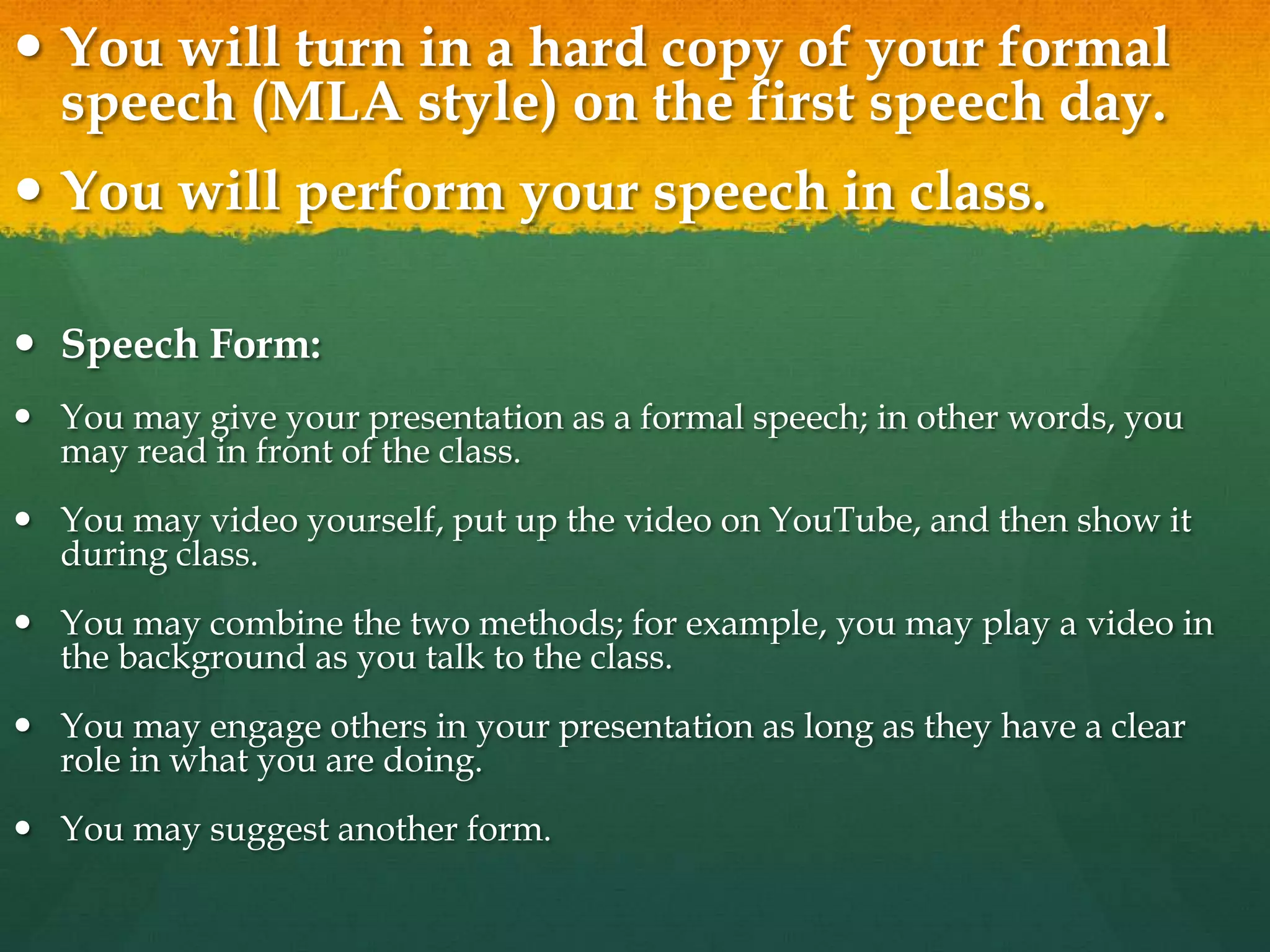  You will turn in a hard copy of your formal
speech (MLA style) on the first speech day.
 You will perform your speech in class.
 Speech Form:
 You may give your presentation as a formal speech; in other words, you
may read in front of the class.
 You may video yourself, put up the video on YouTube, and then show it
during class.
 You may combine the two methods; for example, you may play a video in
the background as you talk to the class.
 You may engage others in your presentation as long as they have a clear
role in what you are doing.
 You may suggest another form.
 