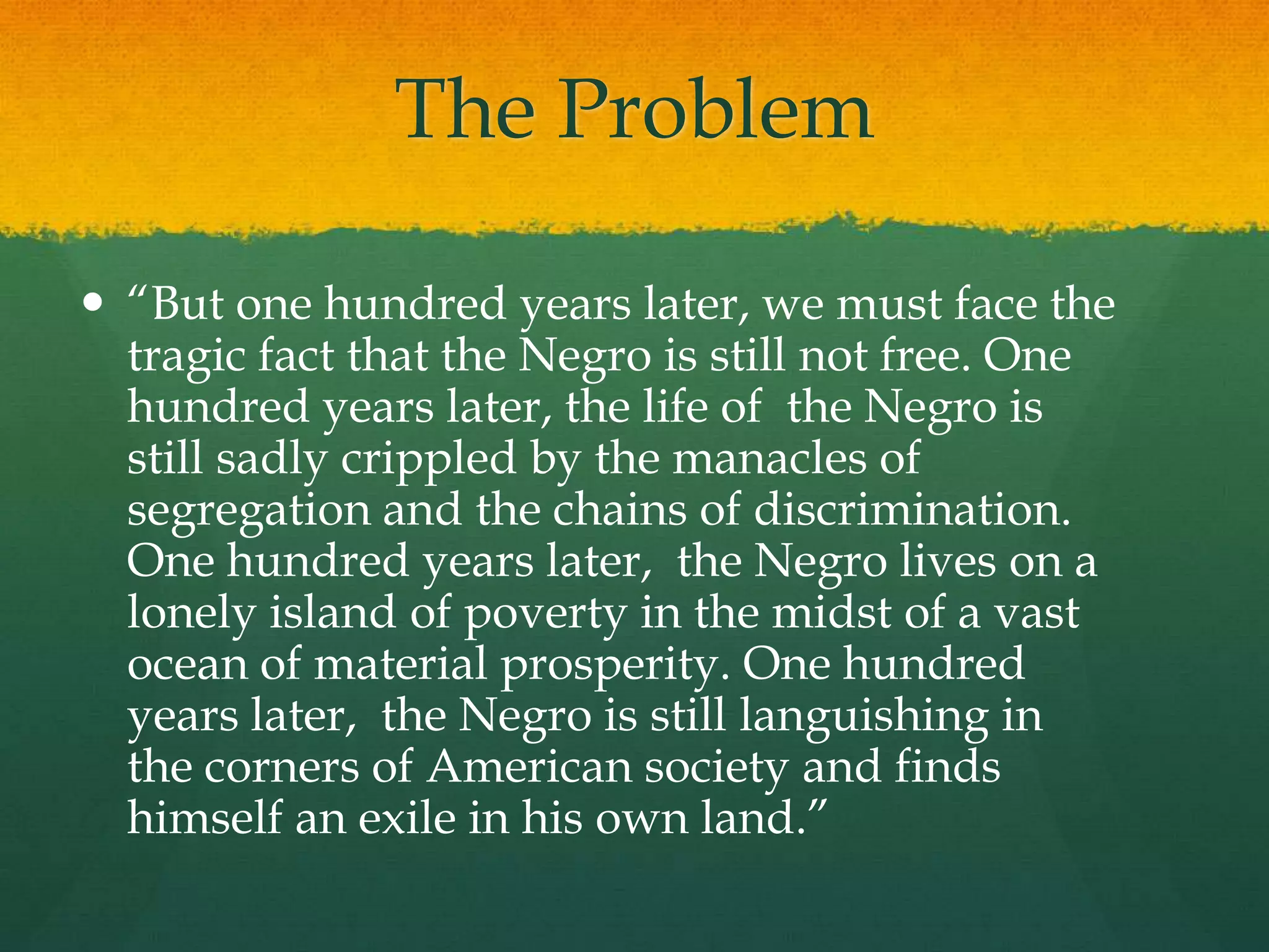 The Problem
 “But one hundred years later, we must face the
tragic fact that the Negro is still not free. One
hundred years later, the life of the Negro is
still sadly crippled by the manacles of
segregation and the chains of discrimination.
One hundred years later, the Negro lives on a
lonely island of poverty in the midst of a vast
ocean of material prosperity. One hundred
years later, the Negro is still languishing in
the corners of American society and finds
himself an exile in his own land.”
 