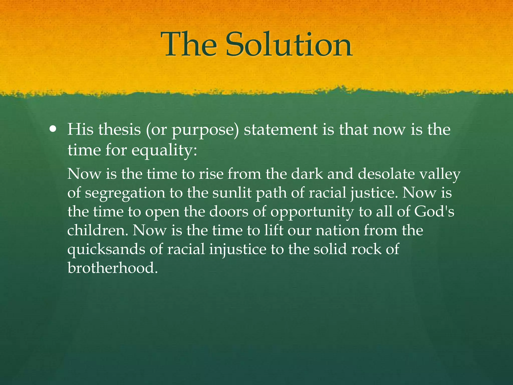 The Solution
 His thesis (or purpose) statement is that now is the
time for equality:
Now is the time to rise from the dark and desolate valley
of segregation to the sunlit path of racial justice. Now is
the time to open the doors of opportunity to all of God's
children. Now is the time to lift our nation from the
quicksands of racial injustice to the solid rock of
brotherhood.
 
