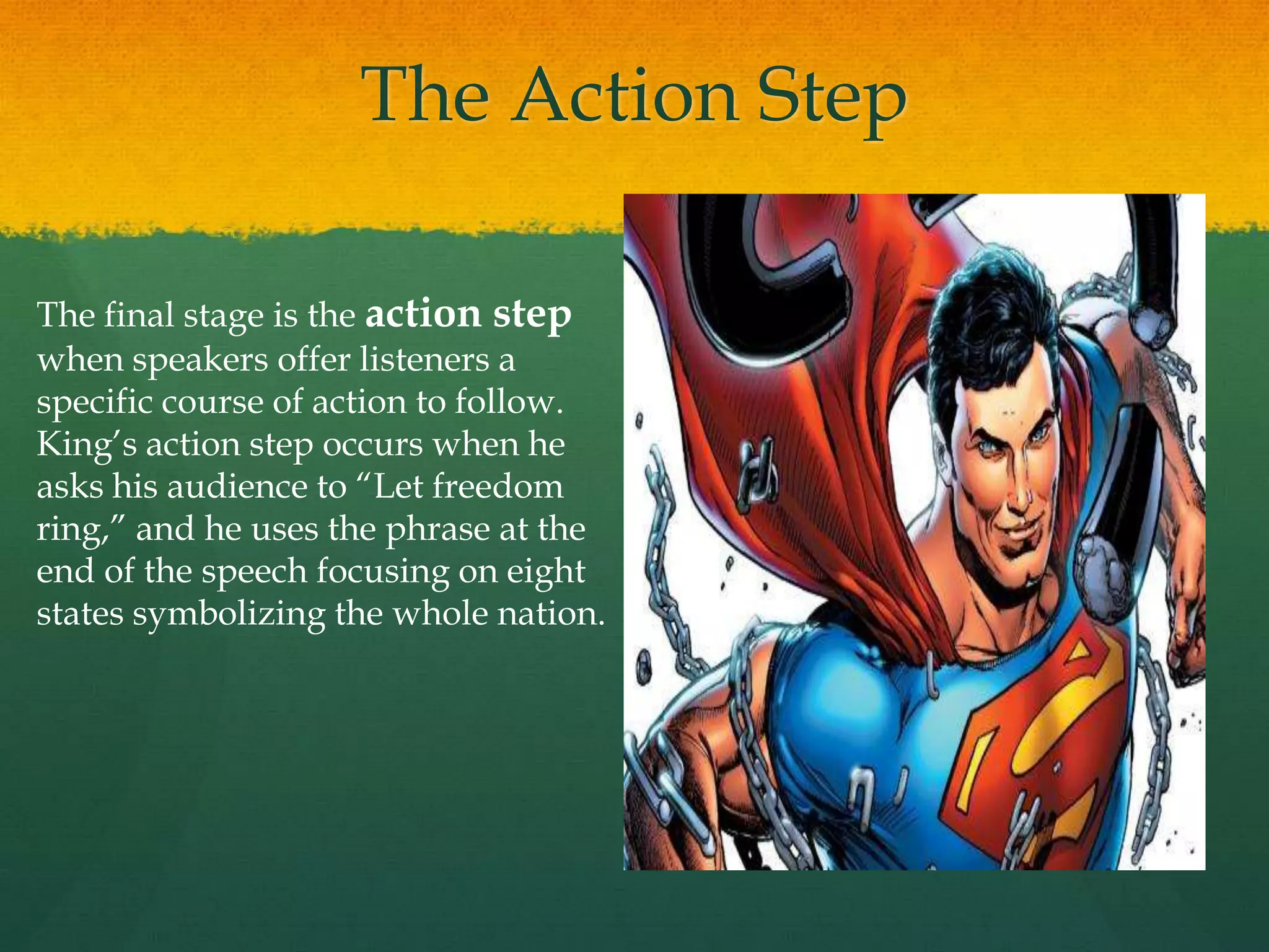 The Action Step
The final stage is the action step
when speakers offer listeners a
specific course of action to follow.
King‟s action step occurs when he
asks his audience to “Let freedom
ring,” and he uses the phrase at the
end of the speech focusing on eight
states symbolizing the whole nation.
 
