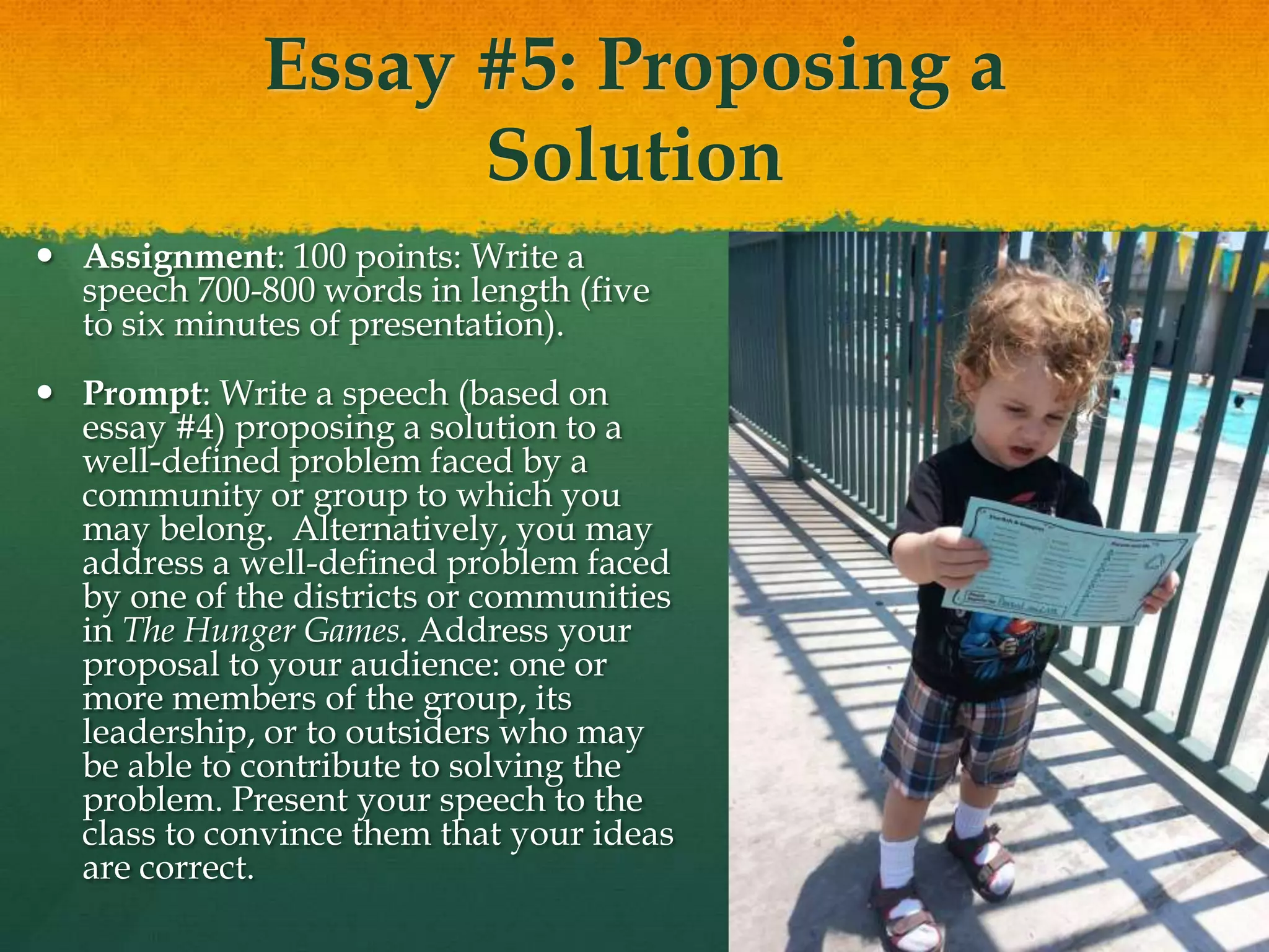 Essay #5: Proposing a
Solution
 Assignment: 100 points: Write a
speech 700-800 words in length (five
to six minutes of presentation).
 Prompt: Write a speech (based on
essay #4) proposing a solution to a
well-defined problem faced by a
community or group to which you
may belong. Alternatively, you may
address a well-defined problem faced
by one of the districts or communities
in The Hunger Games. Address your
proposal to your audience: one or
more members of the group, its
leadership, or to outsiders who may
be able to contribute to solving the
problem. Present your speech to the
class to convince them that your ideas
are correct.
 