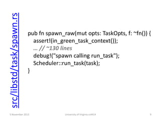 src/libstd/task/spawn.rs

pub fn spawn_raw(mut opts: TaskOpts, f: ~fn()) {
assert!(in_green_task_context());
… // ~130 lines
debug!("spawn calling run_task");
Scheduler::run_task(task);
}

5 November 2013

University of Virginia cs4414

9

 