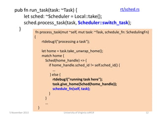 rt/sched.rs
pub fn run_task(task: ~Task) {
let sched: ~Scheduler = Local::take();
sched.process_task(task, Scheduler::switch_task);
}

fn process_task(mut ~self, mut task: ~Task, schedule_fn: SchedulingFn)
{
rtdebug!("processing a task");
let home = task.take_unwrap_home();
match home {
Sched(home_handle) => {
if home_handle.sched_id != self.sched_id() {
…
} else {
rtdebug!("running task here");
task.give_home(Sched(home_handle));
schedule_fn(self, task);
}
}
…
}

5 November 2013

University of Virginia cs4414

12

 