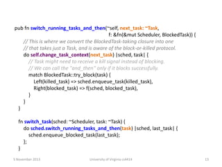 pub fn switch_running_tasks_and_then(~self, next_task: ~Task,
f: &fn(&mut Scheduler, BlockedTask)) {
// This is where we convert the BlockedTask-taking closure into one
// that takes just a Task, and is aware of the block-or-killed protocol.
do self.change_task_context(next_task) |sched, task| {
// Task might need to receive a kill signal instead of blocking.
// We can call the "and_then" only if it blocks successfully.
match BlockedTask::try_block(task) {
Left(killed_task) => sched.enqueue_task(killed_task),
Right(blocked_task) => f(sched, blocked_task),
}
}
}
fn switch_task(sched: ~Scheduler, task: ~Task) {
do sched.switch_running_tasks_and_then(task) |sched, last_task| {
sched.enqueue_blocked_task(last_task);
};
}
5 November 2013

University of Virginia cs4414

13

 