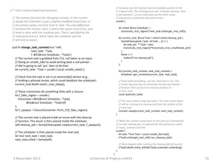 // However we still need an internal mutable pointer to the
// original task. The strategy here was "arrange memory, then
// get pointers", so we crawl back up the chain using
// transmute to eliminate borrowck errors.
unsafe {

// * Core Context Switching Functions

// The primary function for changing contexts. In the current
// design the scheduler is just a slightly modified GreenTask, so
// all context swaps are from Task to Task. The only difference
// between the various cases is where the inputs come from, and
// what is done with the resulting task. That is specified by the
// cleanup function f, which takes the scheduler and the
// old task as inputs.

let sched: &mut Scheduler =
transmute_mut_region(*next_task.sched.get_mut_ref());
let current_task: &mut Task = match sched.cleanup_job {
Some(CleanupJob { task: ref task, _ }) => {
let task_ptr: *~Task = task;
transmute_mut_region(*transmute_mut_unsafe(task_ptr))
}
None => {
rtabort!("no cleanup job");
}
};

pub fn change_task_context(mut ~self,
next_task: ~Task,
f: &fn(&mut Scheduler, ~Task)) {
// The current task is grabbed from TLS, not taken as an input.
// Doing an unsafe_take to avoid writing back a null pointer // We're going to call `put` later to do that.
let current_task: ~Task = unsafe { Local::unsafe_take() };

let (current_task_context, next_task_context) =
Scheduler::get_contexts(current_task, next_task);

// Check that the task is not in an atomically() section (e.g.,
// holding a pthread mutex, which could deadlock the scheduler).
current_task.death.assert_may_sleep();

// Done with everything - put the next task in TLS. This
// works because due to transmute the borrow checker
// believes that we have no internal pointers to
// next_task.
Local::put(next_task);

// These transmutes do something fishy with a closure.
let f_fake_region = unsafe {
transmute::<&fn(&mut Scheduler, ~Task),
&fn(&mut Scheduler, ~Task)>(f)
};
let f_opaque = ClosureConverter::from_fn(f_fake_region);

// The raw context swap operation. The next action taken
// will be running the cleanup job from the context of the
// next task.
Context::swap(current_task_context, next_task_context);
}

// The current task is placed inside an enum with the cleanup
// function. This enum is then placed inside the scheduler.
self.cleanup_job = Some(CleanupJob::new(current_task, f_opaque));

// When the context swaps back to this task we immediately
// run the cleanup job, as expected by the previously called
// swap_contexts function.
unsafe {
let task: *mut Task = Local::unsafe_borrow();
(*task).sched.get_mut_ref().run_cleanup_job();

// The scheduler is then placed inside the next task.
let mut next_task = next_task;
next_task.sched = Some(self);

// Must happen after running the cleanup job (of course).
(*task).death.check_killed((*task).unwinder.unwinding);
}
}

5 November 2013

University of Virginia cs4414

14

 