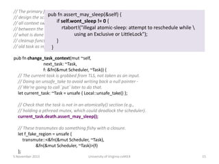 // The primary function for changing contexts. In the current
pub fn assert_may_sleep(&self) {
// design the scheduler is just a slightly modified GreenTask, so
if from Task to Task. != 0 {
// all context swaps are self.wont_sleep The only difference
rtabort!("illegal atomic-sleep: attempt
// between the various cases is where the inputs come from, and to reschedule while 
using an Exclusive or LittleLock");
// what is done with the resulting task. That is specified by the
// cleanup function f, which takes the scheduler and the
}
// old task as inputs.
}
pub fn change_task_context(mut ~self,
next_task: ~Task,
f: &fn(&mut Scheduler, ~Task)) {
// The current task is grabbed from TLS, not taken as an input.
// Doing an unsafe_take to avoid writing back a null pointer // We're going to call `put` later to do that.
let current_task: ~Task = unsafe { Local::unsafe_take() };
// Check that the task is not in an atomically() section (e.g.,
// holding a pthread mutex, which could deadlock the scheduler).
current_task.death.assert_may_sleep();

// These transmutes do something fishy with a closure.
let f_fake_region = unsafe {
transmute::<&fn(&mut Scheduler, ~Task),
&fn(&mut Scheduler, ~Task)>(f)
};
5 November 2013

University of Virginia cs4414

15

 