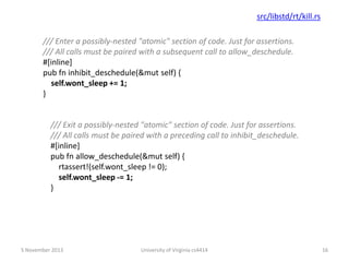 src/libstd/rt/kill.rs
/// Enter a possibly-nested "atomic" section of code. Just for assertions.
/// All calls must be paired with a subsequent call to allow_deschedule.
#[inline]
pub fn inhibit_deschedule(&mut self) {
self.wont_sleep += 1;
}

/// Exit a possibly-nested "atomic" section of code. Just for assertions.
/// All calls must be paired with a preceding call to inhibit_deschedule.
#[inline]
pub fn allow_deschedule(&mut self) {
rtassert!(self.wont_sleep != 0);
self.wont_sleep -= 1;
}

5 November 2013

University of Virginia cs4414

16

 