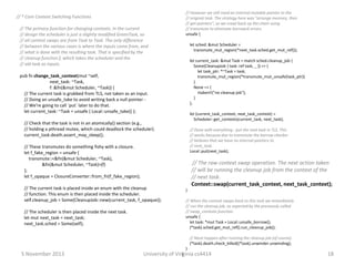 // * Core Context Switching Functions

// The primary function for changing contexts. In the current
// design the scheduler is just a slightly modified GreenTask, so
// all context swaps are from Task to Task. The only difference
// between the various cases is where the inputs come from, and
// what is done with the resulting task. That is specified by the
// cleanup function f, which takes the scheduler and the
// old task as inputs.

// However we still need an internal mutable pointer to the
// original task. The strategy here was "arrange memory, then
// get pointers", so we crawl back up the chain using
// transmute to eliminate borrowck errors.
unsafe {
let sched: &mut Scheduler =
transmute_mut_region(*next_task.sched.get_mut_ref());
let current_task: &mut Task = match sched.cleanup_job {
Some(CleanupJob { task: ref task, _ }) => {
let task_ptr: *~Task = task;
transmute_mut_region(*transmute_mut_unsafe(task_ptr))
}
None => {
rtabort!("no cleanup job");
}
};

pub fn change_task_context(mut ~self,
next_task: ~Task,
f: &fn(&mut Scheduler, ~Task)) {
// The current task is grabbed from TLS, not taken as an input.
// Doing an unsafe_take to avoid writing back a null pointer // We're going to call `put` later to do that.
let current_task: ~Task = unsafe { Local::unsafe_take() };

let (current_task_context, next_task_context) =
Scheduler::get_contexts(current_task, next_task);

// Check that the task is not in an atomically() section (e.g.,
// holding a pthread mutex, which could deadlock the scheduler).
current_task.death.assert_may_sleep();

// Done with everything - put the next task in TLS. This
// works because due to transmute the borrow checker
// believes that we have no internal pointers to
// next_task.
Local::put(next_task);

// These transmutes do something fishy with a closure.
let f_fake_region = unsafe {
transmute::<&fn(&mut Scheduler, ~Task),
&fn(&mut Scheduler, ~Task)>(f)
};
let f_opaque = ClosureConverter::from_fn(f_fake_region);
// The current task is placed inside an enum with the cleanup
// function. This enum is then placed inside the scheduler.
self.cleanup_job = Some(CleanupJob::new(current_task, f_opaque));

// The scheduler is then placed inside the next task.
let mut next_task = next_task;
next_task.sched = Some(self);

// The raw context swap operation. The next action taken
// will be running the cleanup job from the context of the
// next task.
Context::swap(current_task_context, next_task_context);
}
// When the context swaps back to this task we immediately
// run the cleanup job, as expected by the previously called
// swap_contexts function.
unsafe {
let task: *mut Task = Local::unsafe_borrow();
(*task).sched.get_mut_ref().run_cleanup_job();
// Must happen after running the cleanup job (of course).
(*task).death.check_killed((*task).unwinder.unwinding);
}

5 November 2013

}
University of Virginia cs4414

18

 
